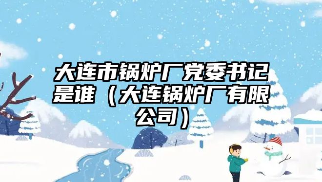 大連市鍋爐廠黨委書記是誰(shuí)（大連鍋爐廠有限公司）