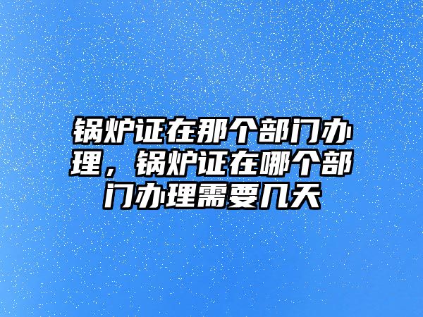 鍋爐證在那個(gè)部門辦理，鍋爐證在哪個(gè)部門辦理需要幾天