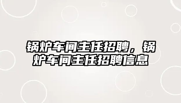 鍋爐車間主任招聘，鍋爐車間主任招聘信息