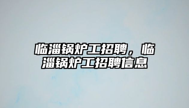 臨淄鍋爐工招聘，臨淄鍋爐工招聘信息