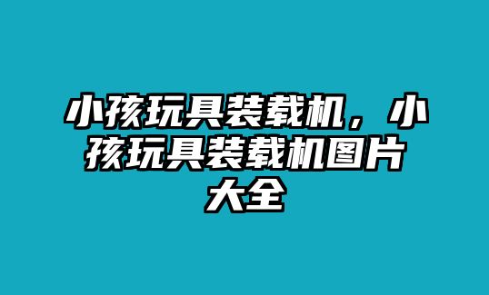 小孩玩具裝載機(jī)，小孩玩具裝載機(jī)圖片大全