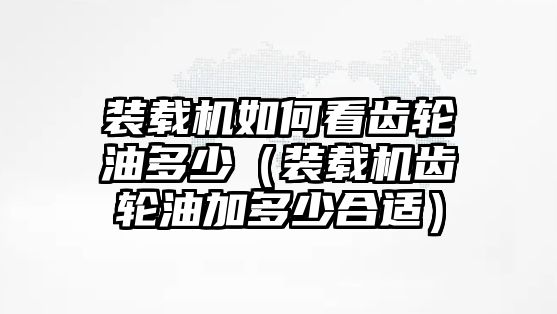 裝載機如何看齒輪油多少（裝載機齒輪油加多少合適）