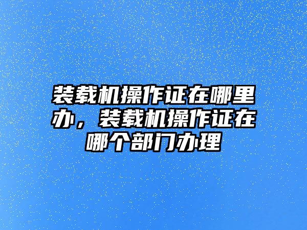 裝載機(jī)操作證在哪里辦，裝載機(jī)操作證在哪個(gè)部門(mén)辦理