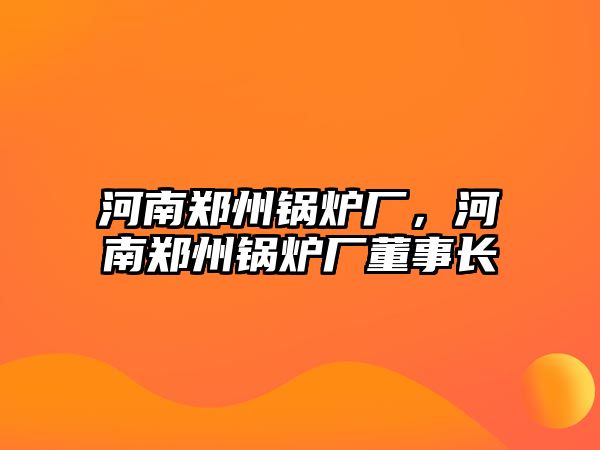 河南鄭州鍋爐廠，河南鄭州鍋爐廠董事長(zhǎng)