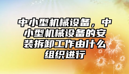 中小型機(jī)械設(shè)備，中小型機(jī)械設(shè)備的安裝拆卸工作由什么組織進(jìn)行