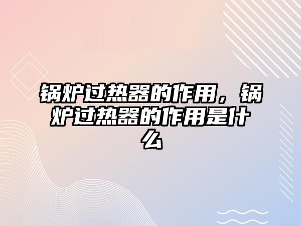 鍋爐過熱器的作用，鍋爐過熱器的作用是什么