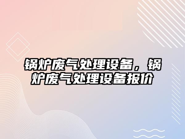 鍋爐廢氣處理設(shè)備，鍋爐廢氣處理設(shè)備報價