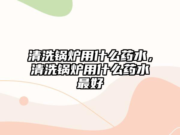 清洗鍋爐用什么藥水，清洗鍋爐用什么藥水最好