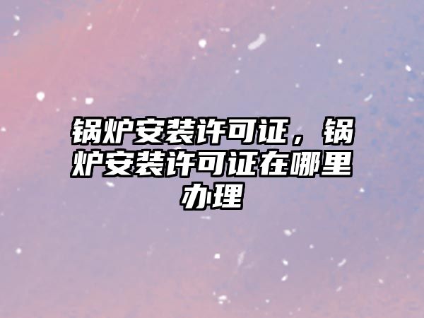 鍋爐安裝許可證，鍋爐安裝許可證在哪里辦理