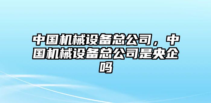 中國機械設(shè)備總公司，中國機械設(shè)備總公司是央企嗎