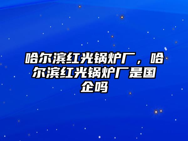 哈爾濱紅光鍋爐廠，哈爾濱紅光鍋爐廠是國企嗎