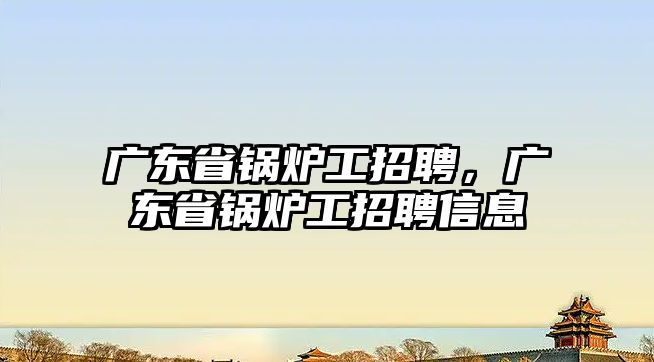 廣東省鍋爐工招聘，廣東省鍋爐工招聘信息