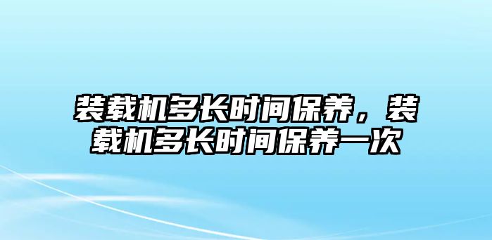 裝載機多長時間保養(yǎng)，裝載機多長時間保養(yǎng)一次