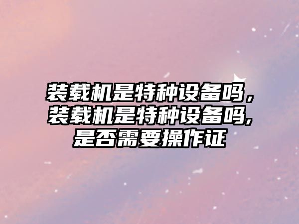 裝載機(jī)是特種設(shè)備嗎，裝載機(jī)是特種設(shè)備嗎,是否需要操作證