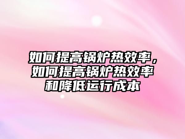 如何提高鍋爐熱效率，如何提高鍋爐熱效率和降低運(yùn)行成本