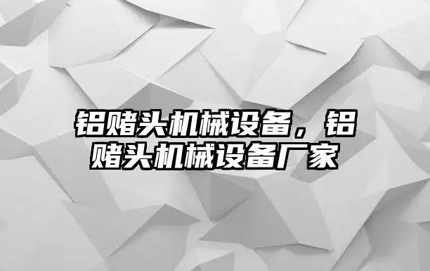 鋁賭頭機(jī)械設(shè)備，鋁賭頭機(jī)械設(shè)備廠家