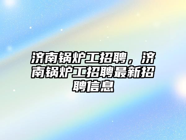 濟南鍋爐工招聘，濟南鍋爐工招聘最新招聘信息