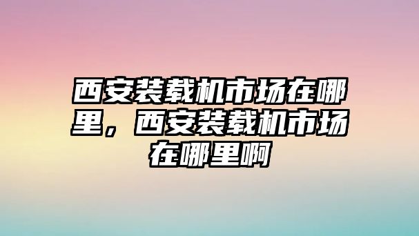 西安裝載機(jī)市場(chǎng)在哪里，西安裝載機(jī)市場(chǎng)在哪里啊