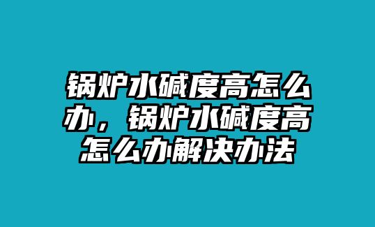 鍋爐水堿度高怎么辦，鍋爐水堿度高怎么辦解決辦法