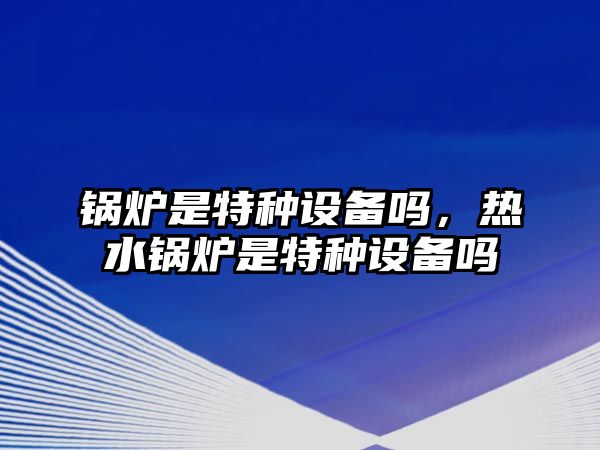 鍋爐是特種設備嗎，熱水鍋爐是特種設備嗎