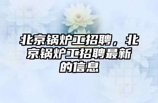 北京鍋爐工招聘，北京鍋爐工招聘最新的信息