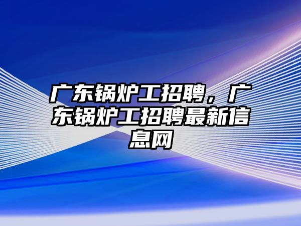 廣東鍋爐工招聘，廣東鍋爐工招聘最新信息網(wǎng)