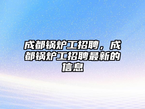 成都鍋爐工招聘，成都鍋爐工招聘最新的信息