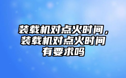 裝載機(jī)對點火時間，裝載機(jī)對點火時間有要求嗎