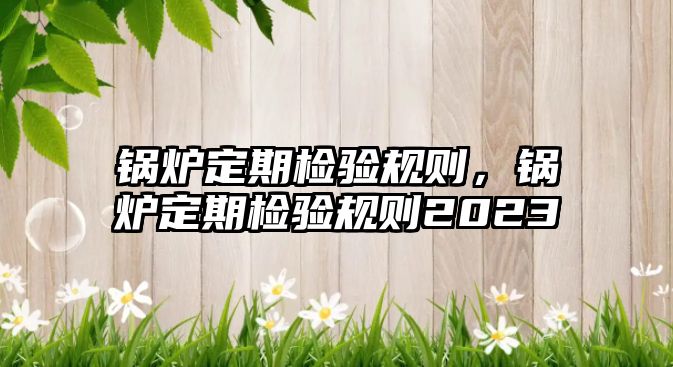 鍋爐定期檢驗規(guī)則，鍋爐定期檢驗規(guī)則2023