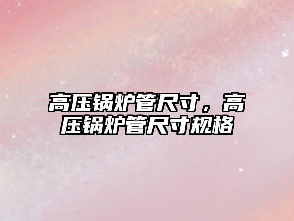 高壓鍋爐管尺寸，高壓鍋爐管尺寸規(guī)格