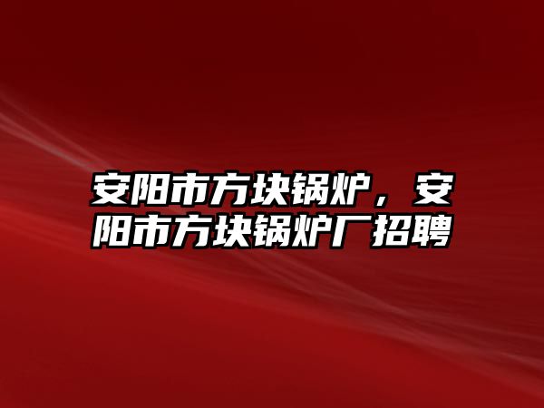 安陽市方塊鍋爐，安陽市方塊鍋爐廠招聘