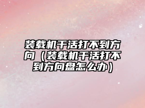 裝載機(jī)干活打不到方向（裝載機(jī)干活打不到方向盤怎么辦）