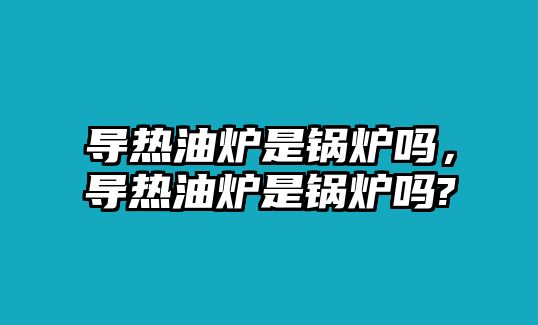 導(dǎo)熱油爐是鍋爐嗎，導(dǎo)熱油爐是鍋爐嗎?