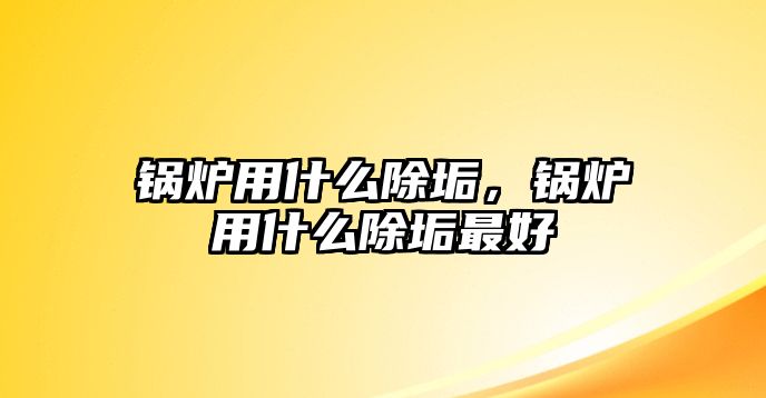 鍋爐用什么除垢，鍋爐用什么除垢最好