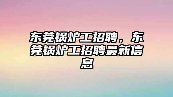 東莞鍋爐工招聘，東莞鍋爐工招聘最新信息