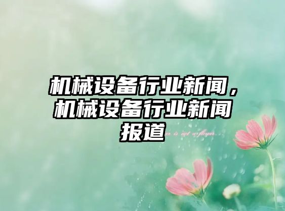 機(jī)械設(shè)備行業(yè)新聞，機(jī)械設(shè)備行業(yè)新聞報(bào)道