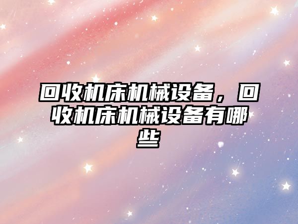 回收機床機械設(shè)備，回收機床機械設(shè)備有哪些