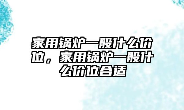 家用鍋爐一般什么價(jià)位，家用鍋爐一般什么價(jià)位合適