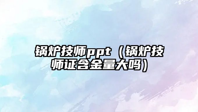 鍋爐技師ppt（鍋爐技師證含金量大嗎）