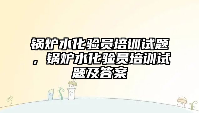 鍋爐水化驗員培訓(xùn)試題，鍋爐水化驗員培訓(xùn)試題及答案