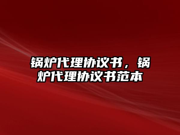 鍋爐代理協(xié)議書，鍋爐代理協(xié)議書范本