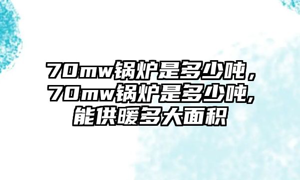 70mw鍋爐是多少噸，70mw鍋爐是多少噸,能供暖多大面積