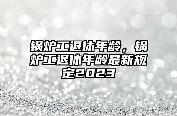 鍋爐工退休年齡，鍋爐工退休年齡最新規(guī)定2023