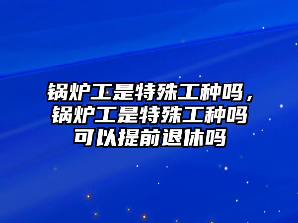 鍋爐工是特殊工種嗎，鍋爐工是特殊工種嗎可以提前退休嗎