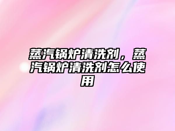 蒸汽鍋爐清洗劑，蒸汽鍋爐清洗劑怎么使用