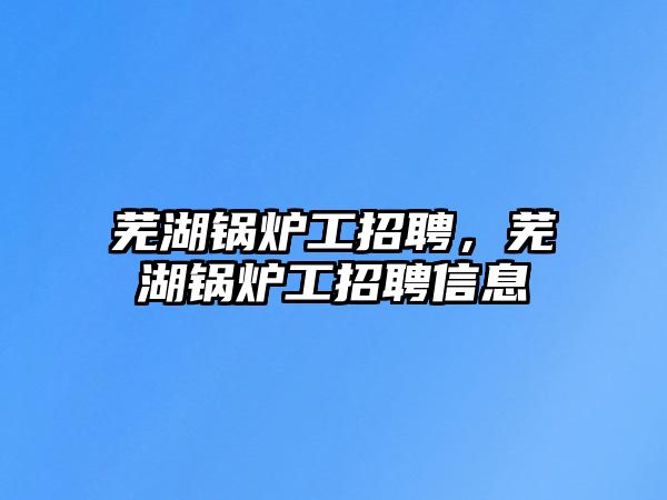 蕪湖鍋爐工招聘，蕪湖鍋爐工招聘信息