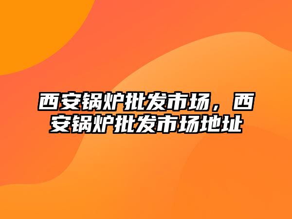 西安鍋爐批發(fā)市場，西安鍋爐批發(fā)市場地址