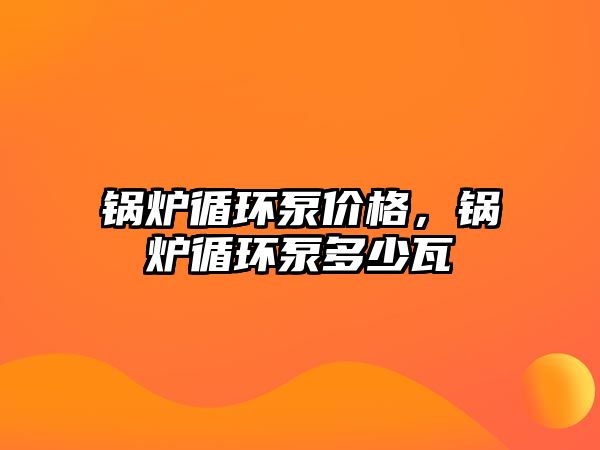 鍋爐循環(huán)泵價(jià)格，鍋爐循環(huán)泵多少瓦