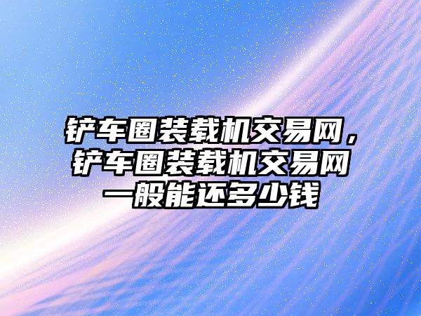 鏟車圈裝載機(jī)交易網(wǎng)，鏟車圈裝載機(jī)交易網(wǎng)一般能還多少錢