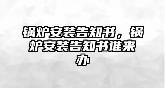 鍋爐安裝告知書(shū)，鍋爐安裝告知書(shū)誰(shuí)來(lái)辦